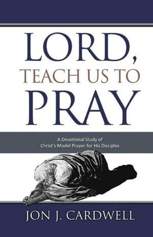 Lord, Teach Us to Pray: A Devotional Study of Christ's Model Prayer for His Disciples de Jon J. Cardwell