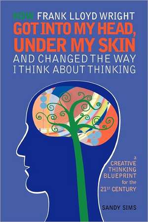 How Frank Lloyd Wright Got Into My Head, Under My Skin and Changed the Way I Think about Thinking: A Creative Thinking Blueprint for the 21st Century de Sandy Sims