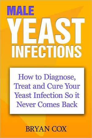 Male Yeast Infections: How to Diagnose, Treat and Cure Your Yeast Infection So It Never Comes Back de Bryan Cox