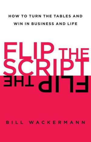 Flip the Script: How to Turn the Tables and Win in Business and Life de Bill Wackermann