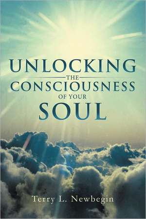 Unlocking the Consciousness of Your Soul de Terry L. Newbegin