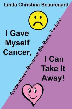 I Gave Myself Cancer, I Can Take It Away! de Linda Christina Beauregard