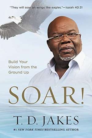 Soar!: Build Your Vision from the Ground Up de T. D. Jakes