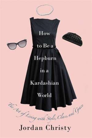 How to Be a Hepburn in a Kardashian World: The Art of Living with Style, Class, and Grace de Jordan Christy