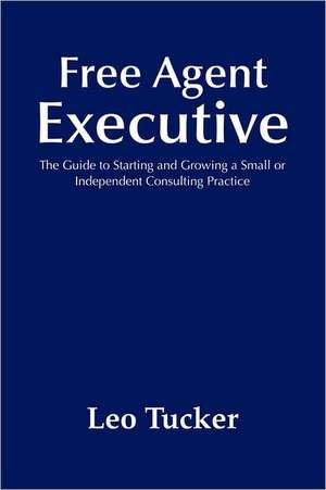 Free Agent Executive: The Guide to Starting and Growing a Small or Independent Consulting Practice de Leo Tucker