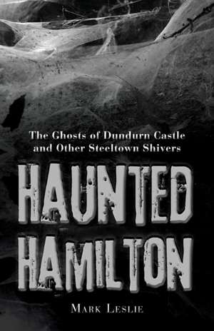 Haunted Hamilton: The Ghosts of Dundurn Castle and Other Steeltown Shivers de Mark Leslie