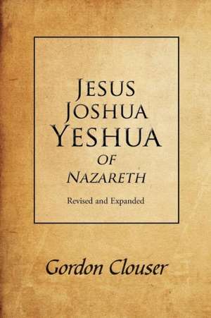 Jesus, Joshua, Yeshua of Nazareth Revised and Expanded de Gordon Clouser