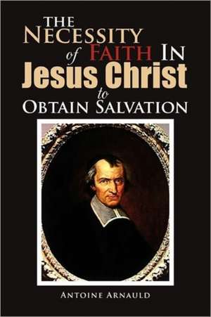 The Necessity Of Faith In Jesus Christ To Obtain Salvation de Antoine Arnauld