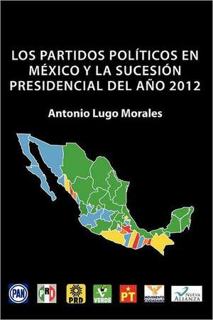 Los Partidos Politicos En Mexico y La Sucesion Presidencial del Ano 2012 de Antonio Lugo Morales