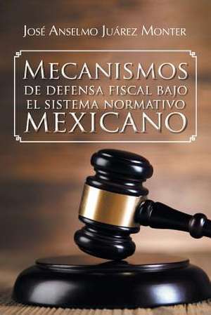 Mecanismos de Defensa Fiscal Bajo El Sistema Normativo Mexicano de Jose Anselmo Juarez Monter