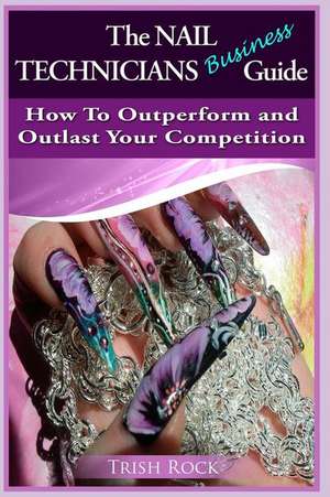 The Nail Technicians Business Guide - How to Outperform and Outlast Your Competition de Trish Rock