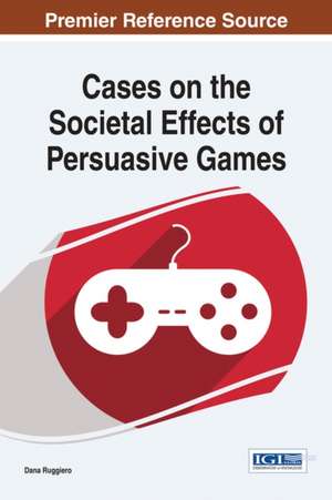 Cases on the Societal Effects of Persuasive Games de Dana Ruggiero