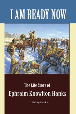 I Am Ready Now: The Life Story of Ephraim Knowlton Hanks de J. Phillip Hanks