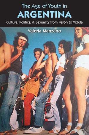 The Age of Youth in Argentina: Culture, Politics, and Sexuality from Peron to Videla de Valeria Manzano