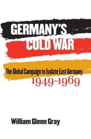 Germany's Cold War: The Global Campaign to Isolate East Germany, 1949-1969 de William Glenn Gray