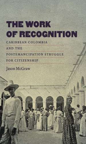 The Work of Recognition: Caribbean Colombia and the Postemancipation Struggle for Citizenship de Jason McGraw