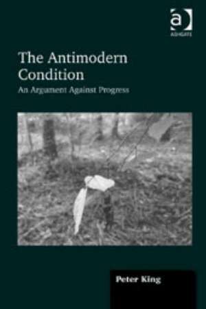 The Antimodern Condition: An Argument Against Progress de Peter King