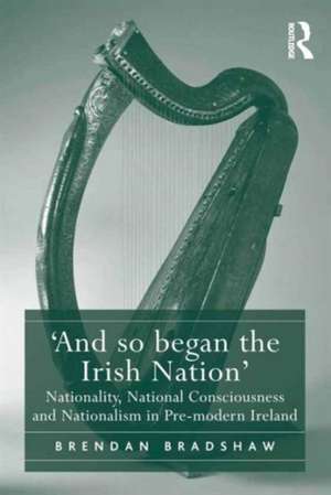 'And so began the Irish Nation': Nationality, National Consciousness and Nationalism in Pre-modern Ireland de Brendan Bradshaw