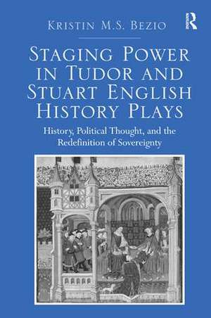 Staging Power in Tudor and Stuart English History Plays: History, Political Thought, and the Redefinition of Sovereignty de Kristin M.S. Bezio