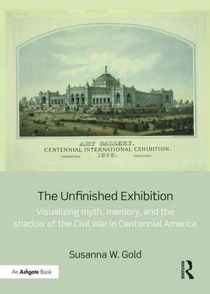 The Unfinished Exhibition: Visualizing Myth, Memory, and the Shadow of the Civil War in Centennial America de Susanna W. Gold