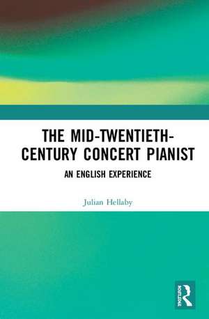 The Mid-Twentieth-Century Concert Pianist: An English Experience de Julian Hellaby