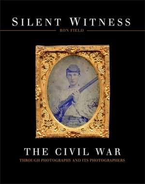 Silent Witness: The Civil War through Photography and its Photographers de Ron Field