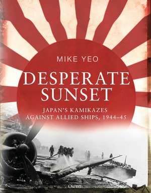 Desperate Sunset: Japan’s kamikazes against Allied ships, 1944–45 de Mike Yeo