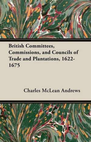 British Committees, Commissions, and Councils of Trade and Plantations, 1622-1675 de Charles Mclean Andrews