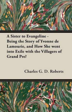 A Sister to Evangeline - Being the Story of Yvonne de Lamourie, and How She Went Into Exile with the Villagers of Grand Pre de Charles G. D. Roberts