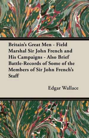 Britain's Great Men - Field Marshal Sir John French and His Campaigns - Also Brief Battle-Records of Some of the Members of Sir John French's Staff de Edgar Wallace