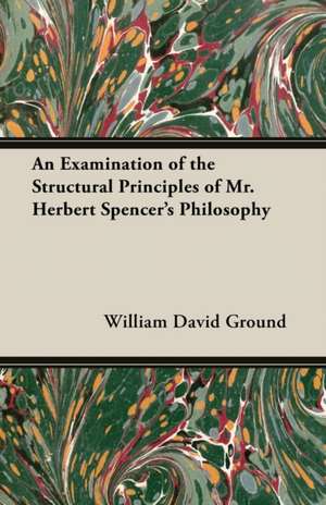 An Examination of the Structural Principles of Mr. Herbert Spencer's Philosophy de William David Ground