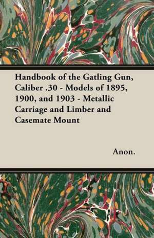 Handbook of the Gatling Gun, Caliber .30 - Models of 1895, 1900, and 1903 - Metallic Carriage and Limber and Casemate Mount de Anon