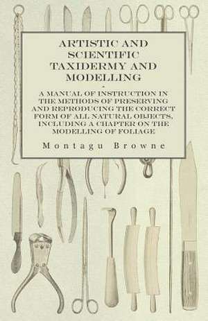 Artistic and Scientific Taxidermy and Modelling - A Manual of Instruction in the Methods of Preserving and Reproducing the Correct Form of All Natural Objects, Including a Chapter on the Modelling of Foliage de Montagu Browne