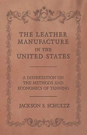 The Leather Manufacture in the United States - A Dissertation on the Methods and Economics of Tanning de Jackson S. Schultz