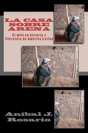 La Casa Sobre Arena (El Mito En Historia y Literatura de America Latina) de An Bal J. Rosario