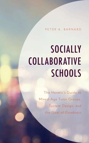 Socially Collaborative Schools: The Heretic's Guide to Mixed-Age Tutor Groups, System Design, and the Goal of Goodness de Peter A Barnard