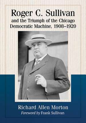 Roger C. Sullivan and the Triumph of the Chicago Democratic Machine, 1908-1920 de Richard Allen Morton