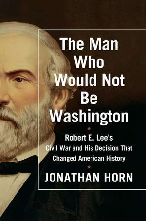 The Man Who Would Not Be Washington: Robert E. Lee's Civil War and His Decision That Changed American History de Jonathan Horn