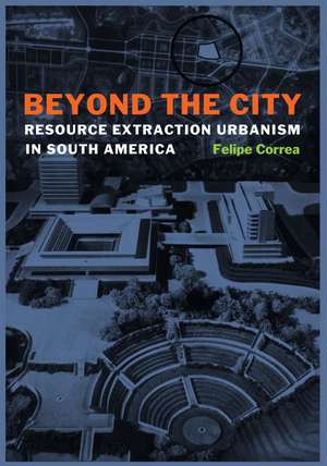 Beyond the City: Resource Extraction Urbanism in South America de Felipe Correa