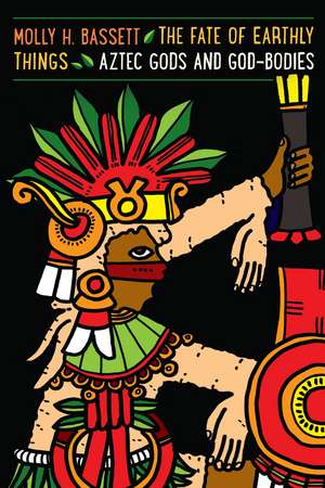 The Fate of Earthly Things: Aztec Gods and God-Bodies de Molly H. Bassett