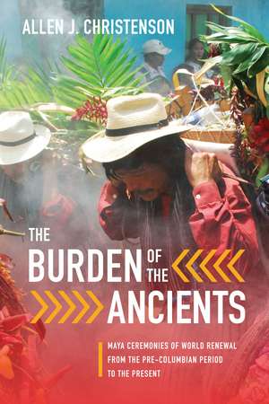 The Burden of the Ancients – Maya Ceremonies of World Renewal from the Pre–columbian Period to the Present de Allen J. Christenson