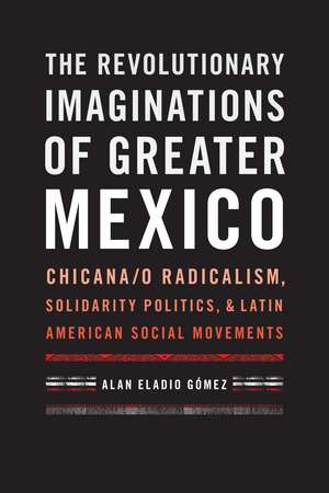 The Revolutionary Imaginations of Greater Mexico: Chicana/o Radicalism, Solidarity Politics, and Latin American Social Movements de Alan Eladio Gómez