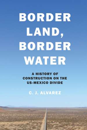 Border Land, Border Water: A History of Construction on the US-Mexico Divide de C. J. Alvarez