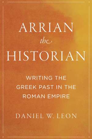 Arrian the Historian: Writing the Greek Past in the Roman Empire de Daniel W. Leon