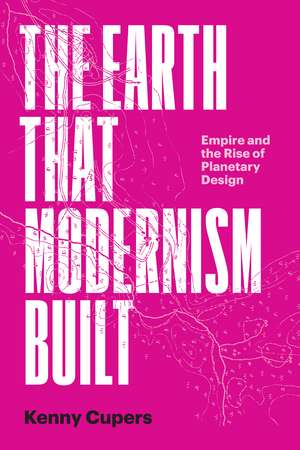 The Earth That Modernism Built – Empire and the Rise of Planetary Design de Kenny Cupers