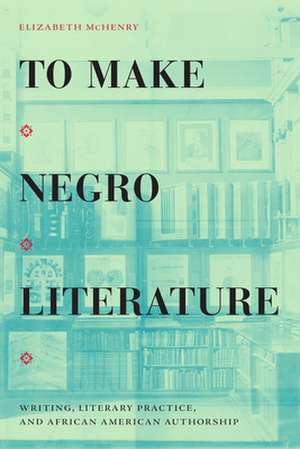 To Make Negro Literature – Writing, Literary Practice, and African American Authorship de Elizabeth Mchenry