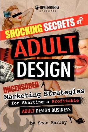 Shocking Secrets of Adult Design Uncensored Marketing Strategies for Starting a Profitable Adult Design Business de Sean Earley