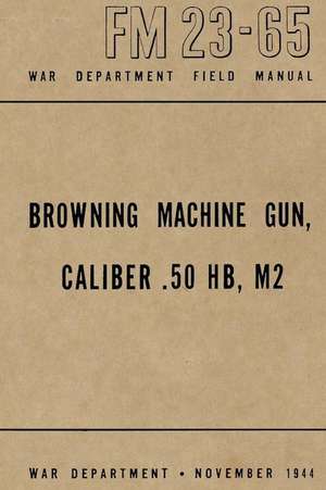 Browning Machine Gun, Caliber .50 Hb, M2: War Department Field Manual FM 23-65, November 1944 de Ray Merriam