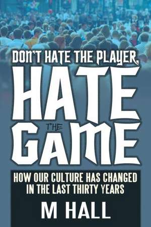 Don't Hate the Player, Hate the Game: How Our Culture Has Changed in the Last Thirty Years de M. Hall