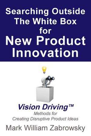 Searching Outside the White Box for New Product Innovation: Vision Driving TM for Creating Disruptive Product Ideas de Mark William Zabrowsky